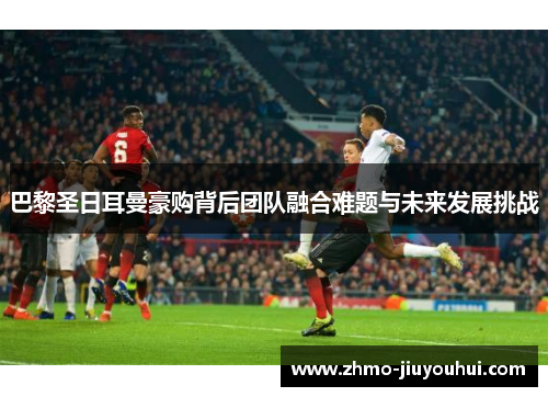 巴黎圣日耳曼豪购背后团队融合难题与未来发展挑战