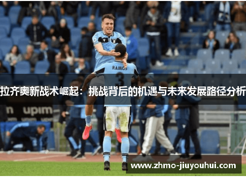 拉齐奥新战术崛起:挑战背后的机遇与未来发展路径分析 拉齐奥新战术崛起:挑战背后的机遇与未来发展路径分析