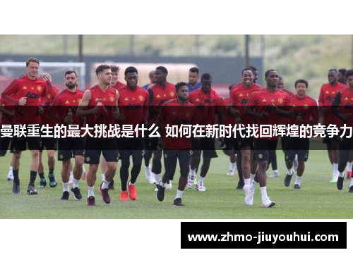 曼联重生的最大挑战是什么 如何在新时代找回辉煌的竞争力
