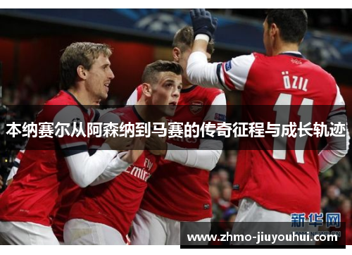 本纳赛尔从阿森纳到马赛的传奇征程与成长轨迹