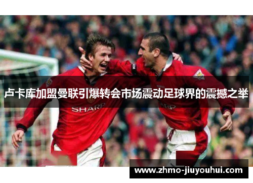 卢卡库加盟曼联引爆转会市场震动足球界的震撼之举 卢卡库加盟曼联引爆转会市场震动足球界的震撼之举