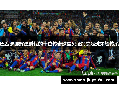 巴塞罗那辉煌时代的十位传奇球星见证加泰足球荣耀传承 巴塞罗那辉煌时代的十位传奇球星见证加泰足球荣耀传承