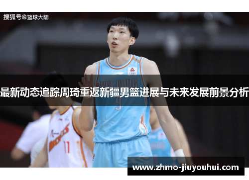 最新动态追踪周琦重返新疆男篮进展与未来发展前景分析 最新动态追踪周琦重返新疆男篮进展与未来发展前景分析