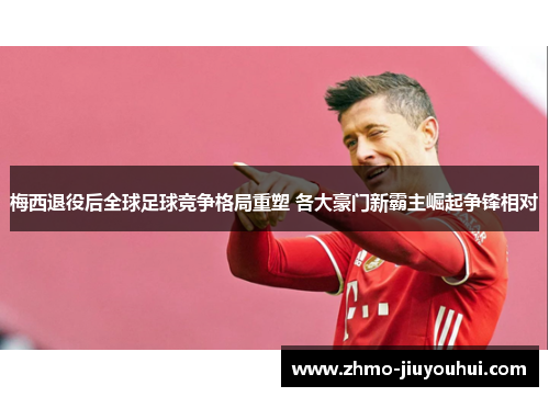 梅西退役后全球足球竞争格局重塑 各大豪门新霸主崛起争锋相对