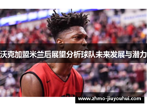 沃克加盟米兰后展望分析球队未来发展与潜力 沃克加盟米兰后展望分析球队未来发展与潜力