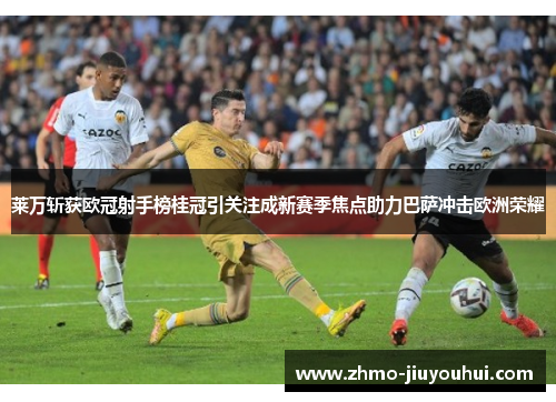 莱万斩获欧冠射手榜桂冠引关注成新赛季焦点助力巴萨冲击欧洲荣耀 莱万斩获欧冠射手榜桂冠引关注成新赛季焦点助力巴萨冲击欧洲荣耀
