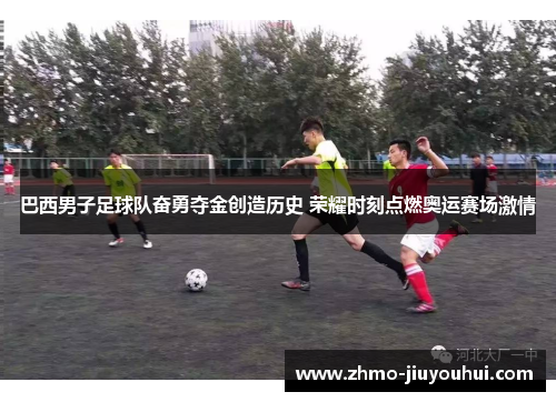 巴西男子足球队奋勇夺金创造历史 荣耀时刻点燃奥运赛场激情