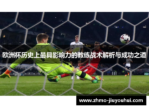 欧洲杯历史上最具影响力的教练战术解析与成功之道 欧洲杯历史上最具影响力的教练战术解析与成功之道