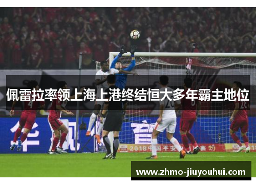 佩雷拉率领上海上港终结恒大多年霸主地位 佩雷拉率领上海上港终结恒大多年霸主地位