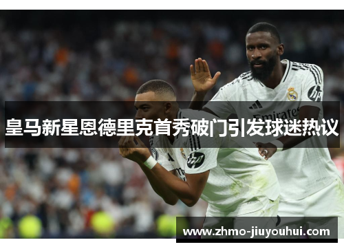 皇马新星恩德里克首秀破门引发球迷热议 皇马新星恩德里克首秀破门引发球迷热议