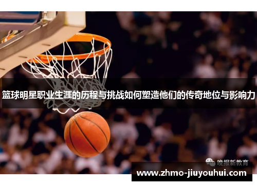 篮球明星职业生涯的历程与挑战如何塑造他们的传奇地位与影响力 篮球明星职业生涯的历程与挑战如何塑造他们的传奇地位与影响力