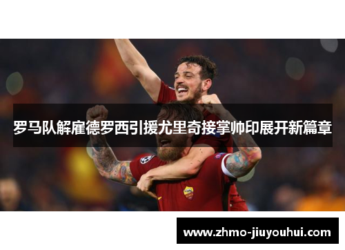 罗马队解雇德罗西引援尤里奇接掌帅印展开新篇章
