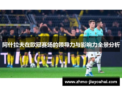 阿什拉夫在欧冠赛场的领导力与影响力全景分析 阿什拉夫在欧冠赛场的领导力与影响力全景分析